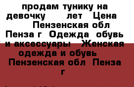 продам тунику на девочку 8-10 лет › Цена ­ 350 - Пензенская обл., Пенза г. Одежда, обувь и аксессуары » Женская одежда и обувь   . Пензенская обл.,Пенза г.